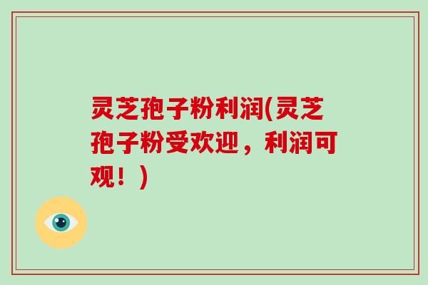灵芝孢子粉利润(灵芝孢子粉受欢迎,利润可观!)
