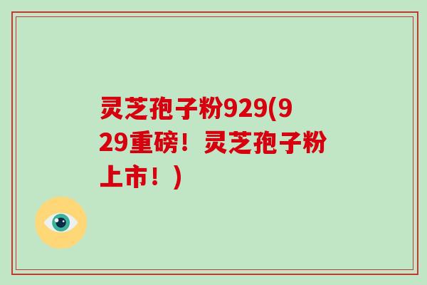 灵芝孢子粉929(929重磅!灵芝孢子粉上市!)
