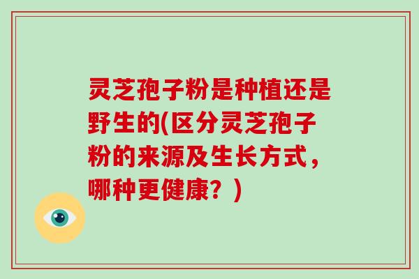 灵芝孢子粉是种植还是野生的(区分灵芝孢子粉的来源及生长方式,哪种更健康?)