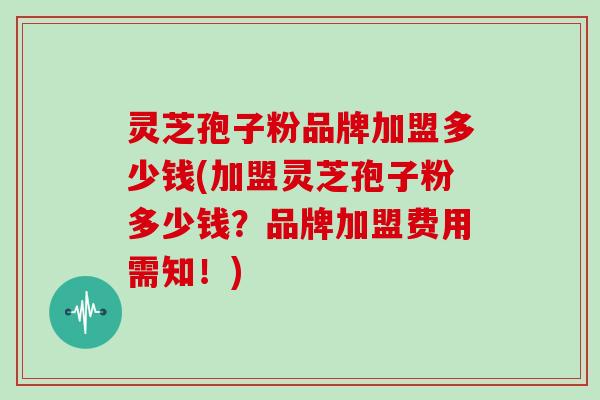 灵芝孢子粉品牌加盟多少钱(加盟灵芝孢子粉多少钱？品牌加盟费用需知！)