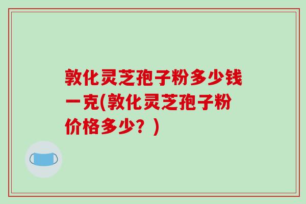 敦化灵芝孢子粉多少钱一克(敦化灵芝孢子粉价格多少?)
