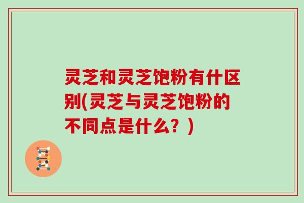 灵芝和灵芝饱粉有什区别(灵芝与灵芝饱粉的不同点是什么?)