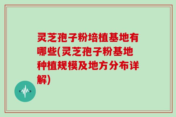 灵芝孢子粉培植基地有哪些(灵芝孢子粉基地种植规模及地方分布详解)