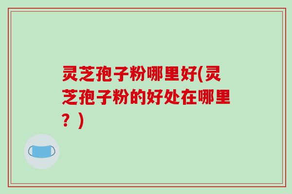 灵芝孢子粉哪里好(灵芝孢子粉的好处在哪里?)