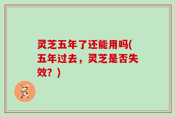灵芝五年了还能用吗(五年过去,灵芝是否失效?)