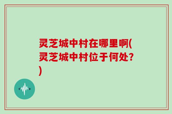 灵芝城中村在哪里啊(灵芝城中村位于何处?)