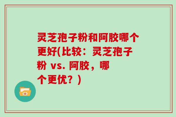 灵芝孢子粉和阿胶哪个更好(比较:灵芝孢子粉 vs. 阿胶,哪个更优?)