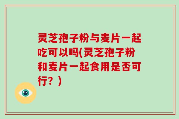 灵芝孢子粉与麦片一起吃可以吗(灵芝孢子粉和麦片一起食用是否可行?)