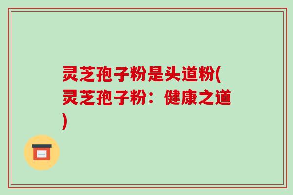 灵芝孢子粉是头道粉(灵芝孢子粉：健康之道)