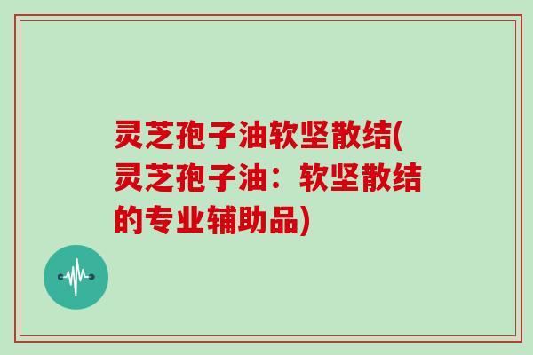 灵芝孢子油软坚散结(灵芝孢子油：软坚散结的专业辅助品)