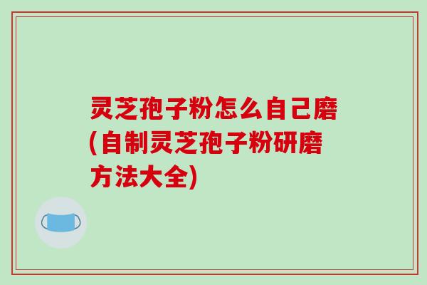灵芝孢子粉怎么自己磨(自制灵芝孢子粉研磨方法大全)