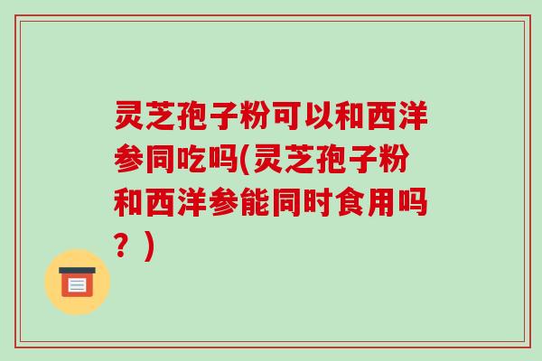 灵芝孢子粉可以和西洋参同吃吗(灵芝孢子粉和西洋参能同时食用吗?)