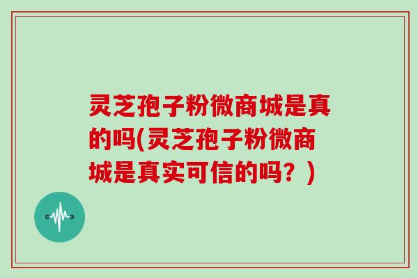 灵芝孢子粉微商城是真的吗(灵芝孢子粉微商城是真实可信的吗?)