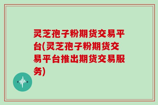 灵芝孢子粉期货交易平台(灵芝孢子粉期货交易平台推出期货交易服务)