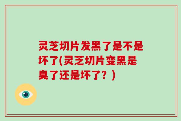 灵芝切片发黑了是不是坏了(灵芝切片变黑是臭了还是坏了？)