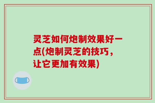 灵芝如何炮制效果好一点(炮制灵芝的技巧,让它更加有效果)