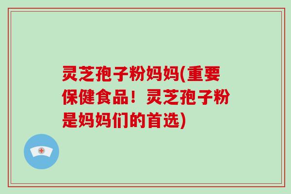 灵芝孢子粉妈妈(重要保健食品！灵芝孢子粉是妈妈们的首选)