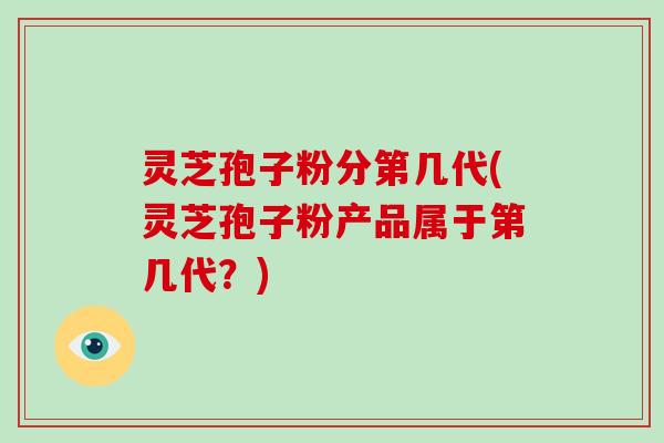灵芝孢子粉分第几代(灵芝孢子粉产品属于第几代？)