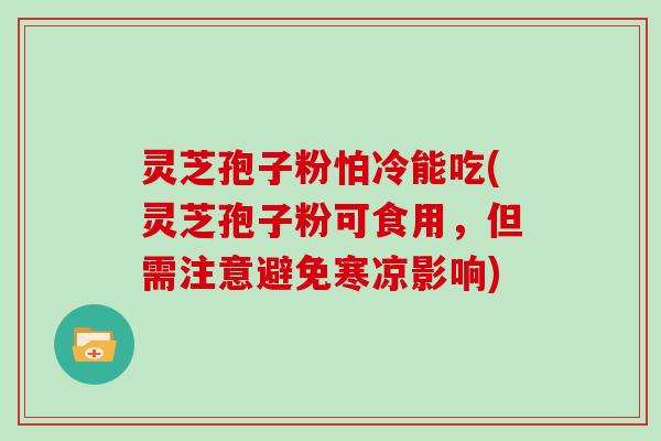 灵芝孢子粉怕冷能吃(灵芝孢子粉可食用,但需注意避免寒凉影响)