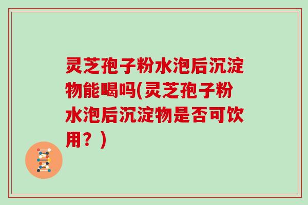 灵芝孢子粉水泡后沉淀物能喝吗(灵芝孢子粉水泡后沉淀物是否可饮用?)