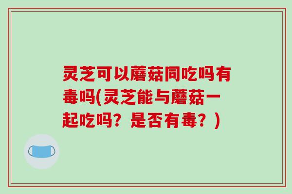 灵芝可以蘑菇同吃吗有毒吗(灵芝能与蘑菇一起吃吗?是否有毒?)