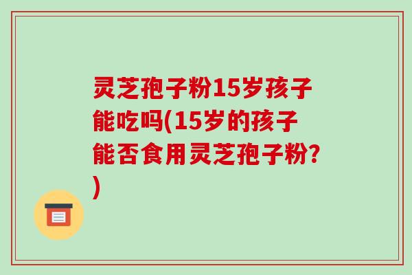 灵芝孢子粉15岁孩子能吃吗(15岁的孩子能否食用灵芝孢子粉？)