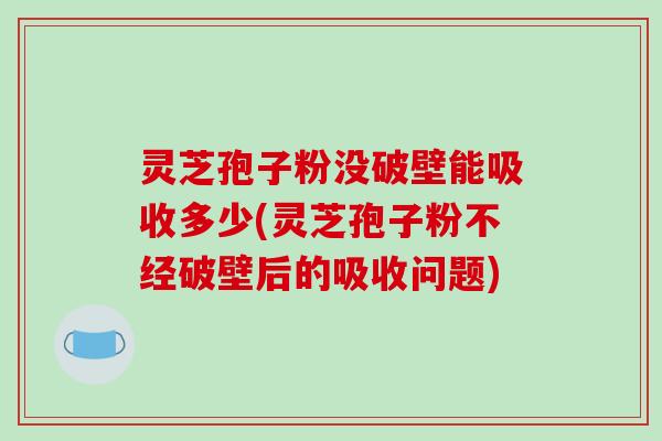 灵芝孢子粉没破壁能吸收多少(灵芝孢子粉不经破壁后的吸收问题)