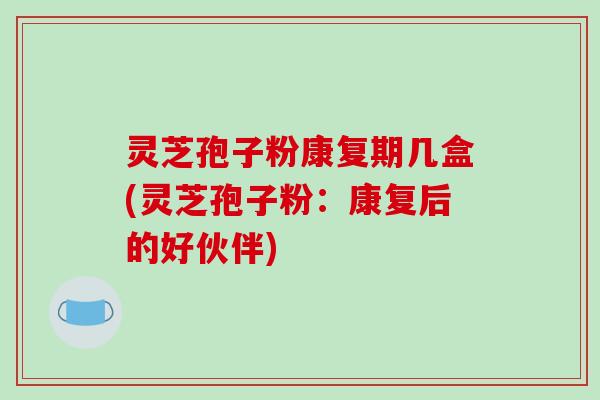 灵芝孢子粉康复期几盒(灵芝孢子粉：康复后的好伙伴)