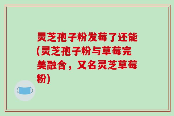 灵芝孢子粉发莓了还能(灵芝孢子粉与草莓完美融合，又名灵芝草莓粉)