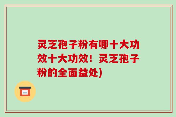 灵芝孢子粉有哪十大功效十大功效!灵芝孢子粉的全面益处)