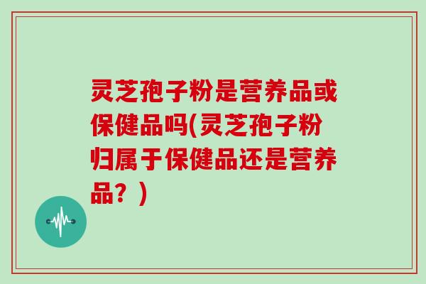 灵芝孢子粉是营养品或保健品吗(灵芝孢子粉归属于保健品还是营养品?)