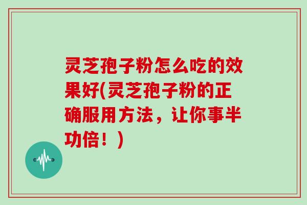 灵芝孢子粉怎么吃的效果好(灵芝孢子粉的正确服用方法,让你事半功倍!)