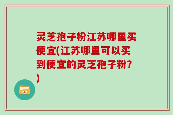 灵芝孢子粉江苏哪里买便宜(江苏哪里可以买到便宜的灵芝孢子粉?)