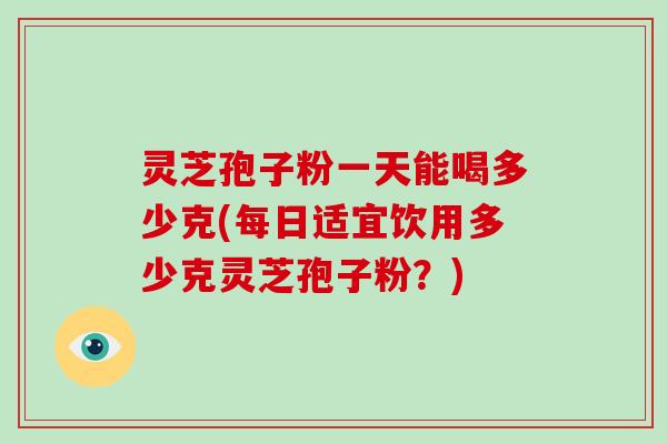灵芝孢子粉一天能喝多少克(每日适宜饮用多少克灵芝孢子粉？)