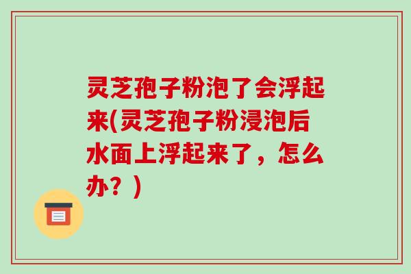 灵芝孢子粉泡了会浮起来(灵芝孢子粉浸泡后水面上浮起来了,怎么办?)