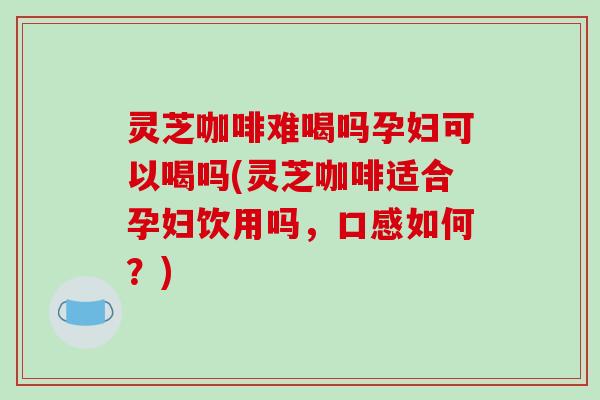 灵芝咖啡难喝吗孕妇可以喝吗(灵芝咖啡适合孕妇饮用吗，口感如何？)