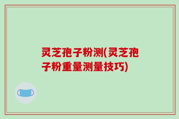 灵芝孢子粉测(灵芝孢子粉重量测量技巧)