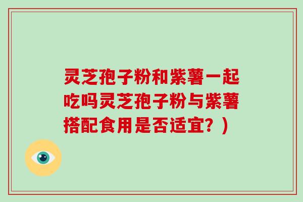 灵芝孢子粉和紫薯一起吃吗灵芝孢子粉与紫薯搭配食用是否适宜？)