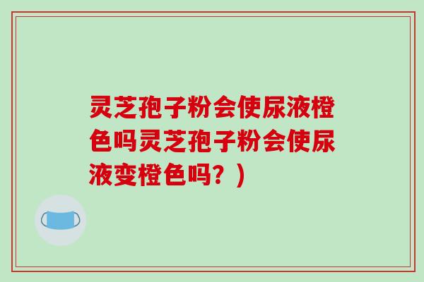灵芝孢子粉会使尿液橙色吗灵芝孢子粉会使尿液变橙色吗?)