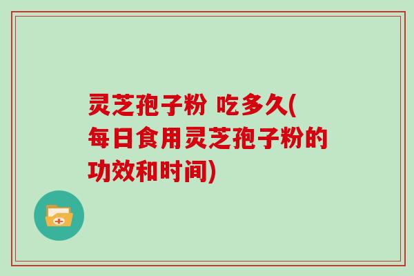灵芝孢子粉 吃多久(每日食用灵芝孢子粉的功效和时间)