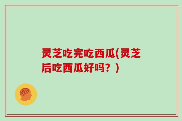 灵芝吃完吃西瓜(灵芝后吃西瓜好吗?)
