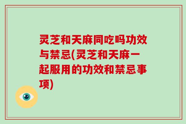 灵芝和天麻同吃吗功效与禁忌(灵芝和天麻一起服用的功效和禁忌事项)