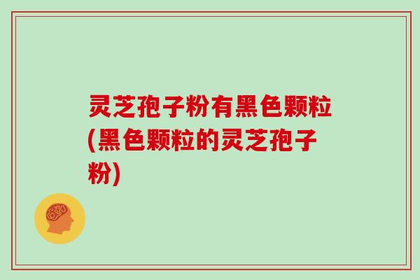 灵芝孢子粉有黑色颗粒(黑色颗粒的灵芝孢子粉)