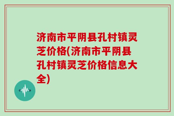 济南市平阴县孔村镇灵芝价格(济南市平阴县孔村镇灵芝价格信息大全)