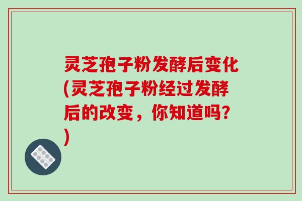灵芝孢子粉发酵后变化(灵芝孢子粉经过发酵后的改变,你知道吗?)