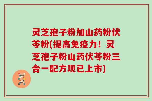灵芝孢子粉加山药粉伏苓粉(提高免疫力!灵芝孢子粉山药伏苓粉三合一配方现已上市)