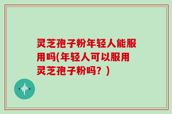 灵芝孢子粉年轻人能服用吗(年轻人可以服用灵芝孢子粉吗？)
