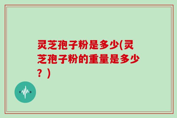灵芝孢子粉是多少(灵芝孢子粉的重量是多少？)