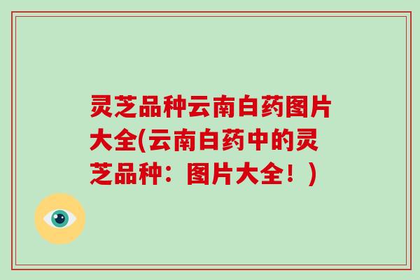 灵芝品种云南白药图片大全(云南白药中的灵芝品种:图片大全!)