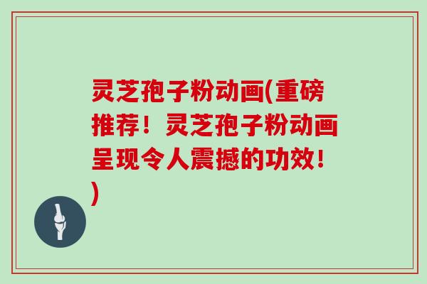 灵芝孢子粉动画(重磅推荐!灵芝孢子粉动画呈现令人震撼的功效!)